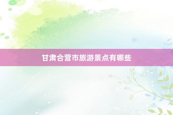 甘肃合营市旅游景点有哪些
